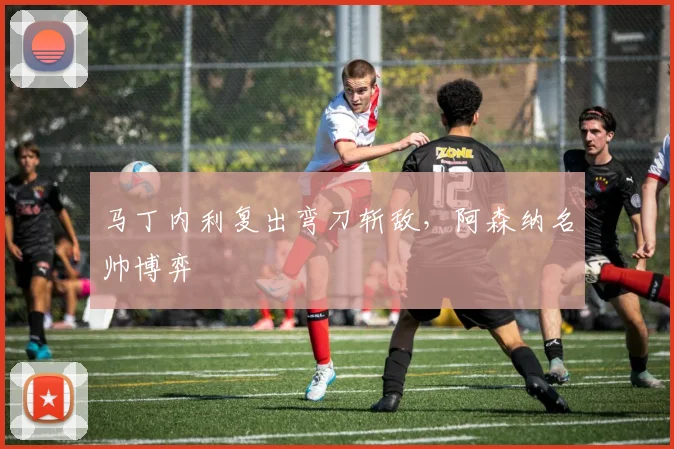 马丁内利复出弯刀斩敌，阿森纳名帅博弈