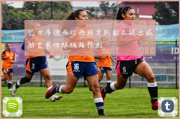 巴尔韦德面对西班牙队能否送出威胁直塞传球线路预测