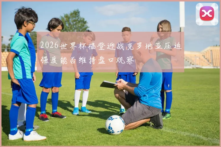 2026世界杯福登迎战克罗地亚压迫强度能否维持盘口观察