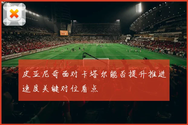 皮亚尼奇面对卡塔尔能否提升推进速度关键对位看点