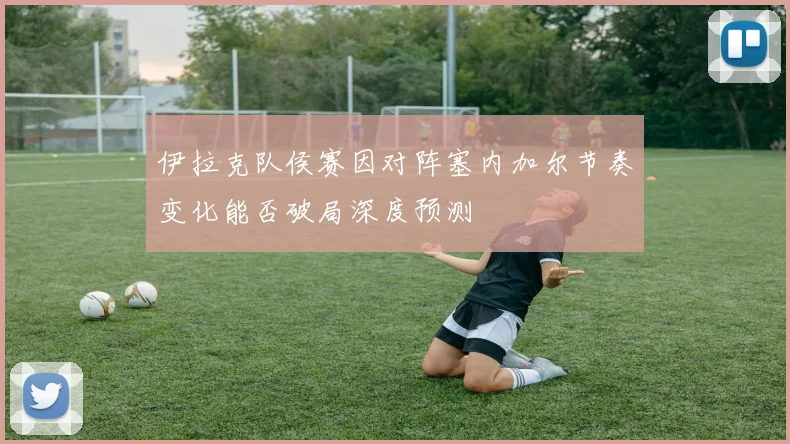 伊拉克队侯赛因对阵塞内加尔节奏变化能否破局深度预测