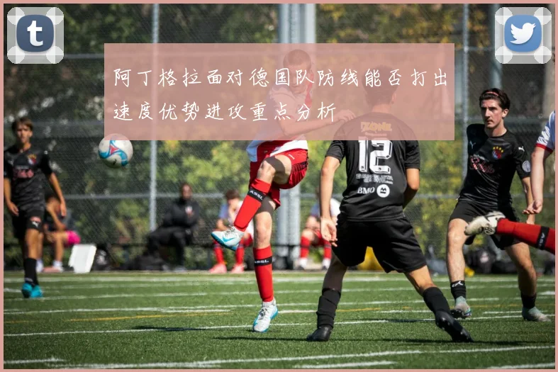 阿丁格拉面对德国队防线能否打出速度优势进攻重点分析