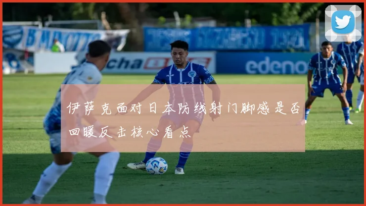伊萨克面对日本防线射门脚感是否回暖反击核心看点