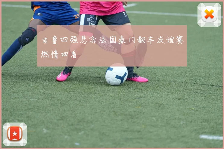 吉鲁四强悬念法国豪门翻车友谊赛燃情回看